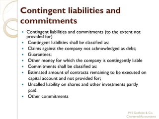 Contingent liabilities and
commitments
   Contingent liabilities and commitments (to the extent not
    provided for)
    Contingent liabilities shall be classified as:
    Claims against the company not acknowledged as debt;
    Guarantees;
    Other money for which the company is contingently liable
    Commitments shall be classified as:
    Estimated amount of contracts remaining to be executed on
     capital account and not provided for;
    Uncalled liability on shares and other investments partly
     paid
    Other commitments


                                                     M S Godbole & Co,
                                                    Chartered Accountants
 