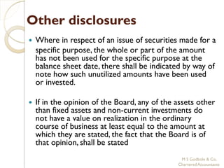 Other disclosures
   Where in respect of an issue of securities made for a
    specific purpose, the whole or part of the amount
    has not been used for the specific purpose at the
    balance sheet date, there shall be indicated by way of
    note how such unutilized amounts have been used
    or invested.

   If in the opinion of the Board, any of the assets other
    than fixed assets and non-current investments do
    not have a value on realization in the ordinary
    course of business at least equal to the amount at
    which they are stated, the fact that the Board is of
    that opinion, shall be stated
                                                M S Godbole & Co,
                                               Chartered Accountants
 