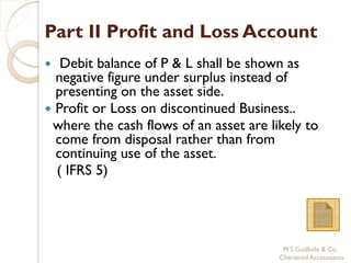 Part II Profit and Loss Account
  Debit balance of P & L shall be shown as
  negative figure under surplus instead of
  presenting on the asset side.
 Profit or Loss on discontinued Business..
 where the cash flows of an asset are likely to
  come from disposal rather than from
  continuing use of the asset.
  ( IFRS 5)




                                         M S Godbole & Co,
                                        Chartered Accountants
 