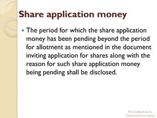 Share application money
   The period for which the share application
    money has been pending beyond the period
    for allotment as mentioned in the document
    inviting application for shares along with the
    reason for such share application money
    being pending shall be disclosed.




                                         M S Godbole & Co,
                                        Chartered Accountants
 