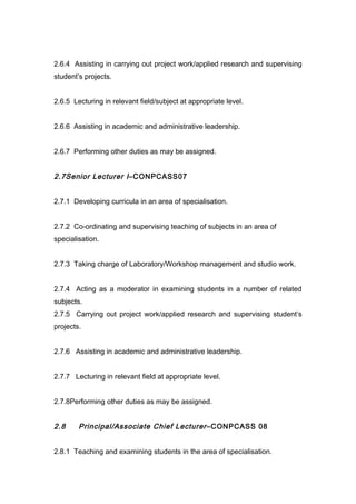 2.6.4 Assisting in carrying out project work/applied research and supervising
student’s projects.
2.6.5 Lecturing in relevant field/subject at appropriate level.
2.6.6 Assisting in academic and administrative leadership.
2.6.7 Performing other duties as may be assigned.
2.7Senior Lecturer I–CONPCASS07
2.7.1 Developing curricula in an area of specialisation.
2.7.2 Co-ordinating and supervising teaching of subjects in an area of
specialisation.
2.7.3 Taking charge of Laboratory/Workshop management and studio work.
2.7.4 Acting as a moderator in examining students in a number of related
subjects.
2.7.5 Carrying out project work/applied research and supervising student’s
projects.
2.7.6 Assisting in academic and administrative leadership.
2.7.7 Lecturing in relevant field at appropriate level.
2.7.8Performing other duties as may be assigned.
2.8 Principal/Associate Chief Lecturer–CONPCASS 08
2.8.1 Teaching and examining students in the area of specialisation.
 