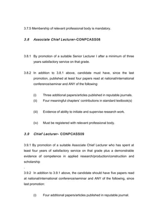 3.7.5 Membership of relevant professional body is mandatory.
3.8 Associate Chief Lecturer–CONPCASS08
3.8.1 By promotion of a suitable Senior Lecturer I after a minimum of three
years satisfactory service on that grade.
3.8.2 In addition to 3.8.1 above, candidate must have, since the last
promotion, published at least four papers read at national/international
conference/seminar and ANY of the following:
(i) Three additional papers/articles published in reputable journals.
(ii) Four meaningful chapters’ contributions in standard textbook(s)
(iii) Evidence of ability to initiate and supervise research work.
(iv) Must be registered with relevant professional body.
3.9 Chief Lecturer– CONPCASS09
3.9.1 By promotion of a suitable Associate Chief Lecturer who has spent at
least four years of satisfactory service on that grade plus a demonstrable
evidence of competence in applied research/production/construction and
scholarship
.
3.9.2 In addition to 3.9.1 above, the candidate should have five papers read
at national/international conference/seminar and ANY of the following, since
last promotion:
(i) Four additional papers/articles published in reputable journal.
 