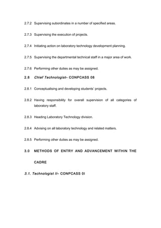2.7.2 Supervising subordinates in a number of specified areas.
2.7.3 Supervising the execution of projects.
2.7.4 Initiating action on laboratory technology development planning.
2.7.5 Supervising the departmental technical staff in a major area of work.
2.7.6 Performing other duties as may be assigned.
2.8 Chief Technologist– CONPCASS 08
2.8.1 Conceptualising and developing students’ projects.
2.8.2 Having responsibility for overall supervision of all categories of
laboratory staff.
2.8.3 Heading Laboratory Technology division.
2.8.4 Advising on all laboratory technology and related matters.
2.8.5 Performing other duties as may be assigned.
3.0 METHODS OF ENTRY AND ADVANCEMENT WITHIN THE
CADRE
3.1. Technologist II– CONPCASS 0I
 
