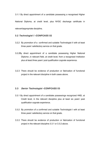 3.1.1 By direct appointment of a candidate possessing a recognised Higher
National Diploma, at credit level, plus NYSC discharge certificate in
relevant/appropriate discipline.
3.2 Technologist I –CONPCASS 02
3.2.2 By promotion of a confirmed and suitable Technologist II with at least
three years’ satisfactory service on that grade.
3.2.2By direct appointment of a candidate possessing Higher National
Diploma ,in relevant field, at credit level, from a recognised Institution
plus at least three years’ post qualification cognate experience.
3.2.3 There should be evidence of production or fabrication of functional
project in the relevant discipline in both cases above.
3.3 Senior Technologist –CONPCASS 03
3.3.1 By direct appointment of a candidate possessinga recognized HND, at
Credit level, in the relevant discipline plus at least six years’ post
qualification cognate experience.
3.3.2 By promotion of a confirmed and suitable Technologist I with at least
three years’ satisfactory service on that grade.
3.3.3 There should be evidence of production or fabrication of functional
project in the relevant discipline 3.3.1 or 3.3.2 above.
 