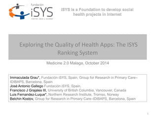 1 
iSYS is a Foundation to develop social 
health projects in Internet 
Exploring the Quality of Health Apps: The ISYS 
Ranking System 
Medicine 2.0 Malaga, October 2014 
Immaculada Grau*, Fundación iSYS, Spain, Group for Research in Primary Care– 
IDIBAPS, Barcelona, Spain 
José Antonio Gallego Fundación iSYS, Spain, 
Francisco J Grajales III, University of British Columbia, Vancouver, Canada 
Luis Fernandez-Luque*, Northern Research Institute, Tromso, Norway 
Belchin Kostov, Group for Research in Primary Care–IDIBAPS, Barcelona, Spain 
 