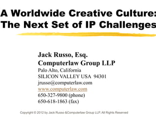 A Worldwide Creative Culture:
The Next Set of IP Challenges


               Jack Russo, Esq.
               Computerlaw Group LLP
               Palo Alto, California
               SILICON VALLEY USA 94301
               jrusso@computerlaw.com
               www.computerlaw.com
               650-327-9800 (phone)
               650-618-1863 (fax)

   Copyright © 2012 by Jack Russo &Computerlaw Group LLP. All Rights Reserved
 