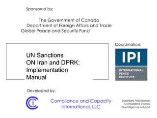 UN Sanctions
ON Iran and DPRK:
Implementation
Manual
Sponsored by:
The Government of Canada
Department of Foreign Affairs and Trade
Global Peace and Security Fund
Coordination:
Developed by:
 