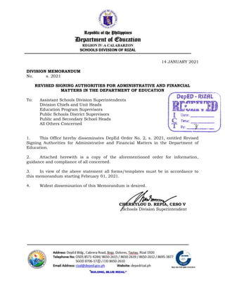 14 JANUARY 2021
DIVISION MEMORANDUM
No. s. 2021
REVISED SIGNING AUTHORITIES FOR ADMINISTRATIVE AND FINANCIAL
MATTERS IN THE DEPARTMENT OF EDUCATION
To: Assistant Schools Division Superintendents
Division Chiefs and Unit Heads
Education Program Supervisors
Public Schools District Supervisors
Public and Secondary School Heads
All Others Concerned
1. This Office hereby disseminates DepEd Order No. 2, s. 2021, entitled Revised
Signing Authorities for Administrative and Financial Matters in the Department of
Education.
2. Attached herewith is a copy of the aforementioned order for information,
guidance and compliance of all concerned.
3. In view of the above statement all forms/templates must be in accordance to
this memorandum starting February 01, 2021.
4. Widest dissemination of this Memorandum is desired.
CHERRYLOU D. REPIA, CESO V
Schools Division Superintendent
20
47
01-14-21
6:50
 