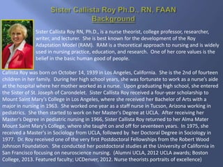 Sister Callista Roy RN, Ph.D., is a nurse theorist, college professor, researcher,
writer, and lecturer. She is best known for the development of the Roy
Adaptation Model (RAM). RAM is a theoretical approach to nursing and is widely
used in nursing practice, education, and research. One of her core values is the
belief in the basic human good of people.
Callista Roy was born on October 14, 1939 in Los Angeles, California. She is the 2nd of fourteen
children in her family. During her high school years, she was fortunate to work as a nurse’s aide
at the hospital where her mother worked as a nurse. Upon graduating high school, she entered
the Sister of St. Joseph of Carondelet. Sister Callista Roy received a four-year scholarship to
Mount Saint Mary’s College in Los Angeles, where she received her Bachelor of Arts with a
major in nursing in 1963. She worked one year as a staff nurse in Tucson, Arizona working in
pediatrics. She then started to work on her Master's Degree at UCLA. After receiving her
Master's Degree in pediatric nursing in 1966, Sister Callista Roy returned to her Alma Mater
Mount Saint Mary's College, where she taught on and off for seventeen years. In 1975, she
received a Master's in Sociology from UCLA, followed by her Doctoral Degree in Sociology in
1977. Dr. Roy received one of the very first Postdoctoral Fellowships from the Robert Wood
Johnson Foundation. She conducted her postdoctoral studies at the University of California in
San Francisco focusing on neuroscience nursing. (Alumni UCLA, 2012 UCLA awards; Boston
College, 2013. Featured faculty; UCDenver, 2012. Nurse theorists portraits of excellence)
 