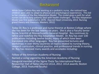 While Sister Callista Roy was working as a pediatric nurse, she noticed how
children were able to adapt to physical and psychological experiences. This led
to her creation of the Roy Adaptation Model. The model gives a path for what
nurses can do to help patients deal with health challenges. The Roy Adaptation
Model was first published in 1970. (Sacred Heart University, 2013. Nursing
grand theory and theorists; Masters, 2012)
Today Dr. Roy is a professor and nurse theorist at Boston College where
she has been for the last twenty-six years. She is also a Faculty Senior
Nurse Scientist at Massachusetts General Hospital. Roy continues to
refine and redefine the Roy Adaptation Model. Dr. Roy has over 130
publications including twelve books, many of which have been
translated into other languages. Roy has presented lectures and
workshops in over thirty countries on topics related to nursing theory,
research curriculum, clinical practice, and professional trends in nursing.
Dr. Roy has received many awards and accolades including:
o Fellow of the American Academy of Nursing
o Named a Living Legend by the American Academy of Nursing
o Inaugural member of the Sigma Theta Tau International Nurse
Researcher Hall of Fame (Alumni UCLA, 2012. UCLA awards; Boston
College, 2013. Featured faculty)
 