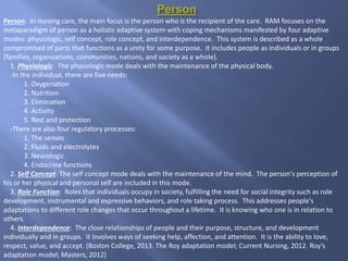 Person: In nursing care, the main focus is the person who is the recipient of the care. RAM focuses on the
metaparadigm of person as a holistic adaptive system with coping mechanisms manifested by four adaptive
modes: physiologic, self concept, role concept, and interdependence. This system is described as a whole
compromised of parts that functions as a unity for some purpose. It includes people as individuals or in groups
(families, organizations, communities, nations, and society as a whole).
1. Physiologic: The physiologic mode deals with the maintenance of the physical body.
-In the individual, there are five needs:
1. Oxygenation
2. Nutrition
3. Elimination
4. Activity
5. Rest and protection
-There are also four regulatory processes:
1. The senses
2. Fluids and electrolytes
3. Neurologic
4. Endocrine functions
2. Self Concept: The self concept mode deals with the maintenance of the mind. The person's perception of
his or her physical and personal self are included in this mode.
3. Role Function: Roles that individuals occupy in society, fulfilling the need for social integrity such as role
development, instrumental and expressive behaviors, and role taking process. This addresses people's
adaptations to different role changes that occur throughout a lifetime. It is knowing who one is in relation to
others.
4. Interdependence: The close relationships of people and their purpose, structure, and development
individually and in groups. It involves ways of seeking help, affection, and attention. It is the ability to love,
respect, value, and accept. (Boston College, 2013. The Roy adaptation model; Current Nursing, 2012. Roy’s
adaptation model; Masters, 2012)
 