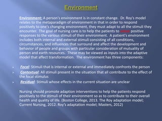 Environment: A person's environment is in constant change. Dr. Roy's model
relates to the metaparadigm of environment in that in order to respond
positively to one's changing environment, they must adapt to all the stimuli they
encounter. The goal of nursing care is to help the patients to adopt positive
responses to the various stimuli of their environment. A patient's environment
includes both internal and external stimuli consisting of all conditions,
circumstances, and influences that surround and affect the development and
behavior of people and groups with particular consideration of mutuality of
person and earth resources. These may be viewed as inputs into the adaptive
model that affect transformation. The environment has three components:
 Focal: Stimuli that is internal or external and immediately confronts the person
 Contextual: All stimuli present in the situation that all contribute to the effect of
the focal stimulus
 Residual: Stimuli whose effects in the current situation are unclear
Nursing should promote adaption interventions to help the patients respond
positively to the stimuli of their environment so as to contribute to their overall
health and quality of life. (Boston College, 2013. The Roy adaptation model;
Current Nursing, 2012. Roy’s adaptation model; Masters, 2012)
 