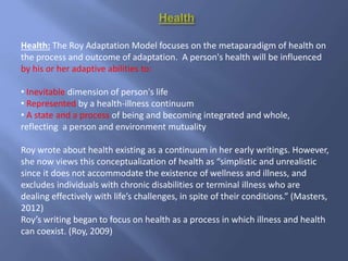 Health: The Roy Adaptation Model focuses on the metaparadigm of health on
the process and outcome of adaptation. A person's health will be influenced
by his or her adaptive abilities to:
• Inevitable dimension of person's life
• Represented by a health-illness continuum
• A state and a process of being and becoming integrated and whole,
reflecting a person and environment mutuality
Roy wrote about health existing as a continuum in her early writings. However,
she now views this conceptualization of health as “simplistic and unrealistic
since it does not accommodate the existence of wellness and illness, and
excludes individuals with chronic disabilities or terminal illness who are
dealing effectively with life’s challenges, in spite of their conditions.” (Masters,
2012)
Roy’s writing began to focus on health as a process in which illness and health
can coexist. (Roy, 2009)
 