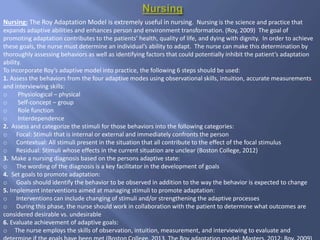 Nursing: The Roy Adaptation Model is extremely useful in nursing. Nursing is the science and practice that
expands adaptive abilities and enhances person and environment transformation. (Roy, 2009) The goal of
promoting adaptation contributes to the patients’ health, quality of life, and dying with dignity. In order to achieve
these goals, the nurse must determine an individual’s ability to adapt. The nurse can make this determination by
thoroughly assessing behaviors as well as identifying factors that could potentially inhibit the patient’s adaptation
ability.
To incorporate Roy’s adaptive model into practice, the following 6 steps should be used:
1. Assess the behaviors from the four adaptive modes using observational skills, intuition, accurate measurements,
and interviewing skills:
o Physiological – physical
o Self-concept – group
o Role function
o Interdependence
2. Assess and categorize the stimuli for those behaviors into the following categories:
o Focal: Stimuli that is internal or external and immediately confronts the person
o Contextual: All stimuli present in the situation that all contribute to the effect of the focal stimulus
o Residual: Stimuli whose effects in the current situation are unclear (Boston College, 2012)
3. Make a nursing diagnosis based on the persons adaptive state:
o The wording of the diagnosis is a key facilitator in the development of goals
4. Set goals to promote adaptation:
o Goals should identify the behavior to be observed in addition to the way the behavior is expected to change
5. Implement interventions aimed at managing stimuli to promote adaptation:
o Interventions can include changing of stimuli and/or strengthening the adaptive processes
o During this phase, the nurse should work in collaboration with the patient to determine what outcomes are
considered desirable vs. undesirable
6. Evaluate achievement of adaptive goals:
o The nurse employs the skills of observation, intuition, measurement, and interviewing to evaluate and
 