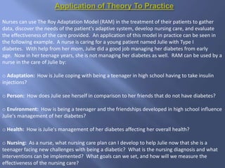 Nurses can use The Roy Adaptation Model (RAM) in the treatment of their patients to gather
data, discover the needs of the patient's adaptive system, develop nursing care, and evaluate
the effectiveness of the care provided. An application of this model in practice can be seen in
the following example. A nurse is caring for a young patient named Julie with Type I
diabetes. With help from her mom, Julie did a good job managing her diabetes from early
age. Now in her teenage years, she is not managing her diabetes as well. RAM can be used by a
nurse in the care of Julie by:
o Adaptation: How is Julie coping with being a teenager in high school having to take insulin
injections?
o Person: How does Julie see herself in comparison to her friends that do not have diabetes?
o Environment: How is being a teenager and the friendships developed in high school influence
Julie's management of her diabetes?
o Health: How is Julie's management of her diabetes affecting her overall health?
o Nursing: As a nurse, what nursing care plan can I develop to help Julie now that she is a
teenager facing new challenges with being a diabetic? What is the nursing diagnosis and what
interventions can be implemented? What goals can we set, and how will we measure the
effectiveness of the nursing care?
 