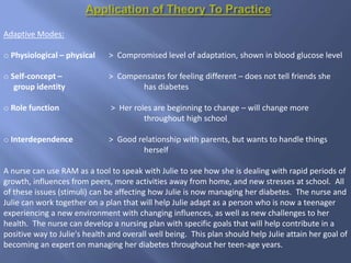 Adaptive Modes:
o Physiological – physical > Compromised level of adaptation, shown in blood glucose level
o Self-concept – > Compensates for feeling different – does not tell friends she
group identity has diabetes
o Role function > Her roles are beginning to change – will change more
throughout high school
o Interdependence > Good relationship with parents, but wants to handle things
herself
A nurse can use RAM as a tool to speak with Julie to see how she is dealing with rapid periods of
growth, influences from peers, more activities away from home, and new stresses at school. All
of these issues (stimuli) can be affecting how Julie is now managing her diabetes. The nurse and
Julie can work together on a plan that will help Julie adapt as a person who is now a teenager
experiencing a new environment with changing influences, as well as new challenges to her
health. The nurse can develop a nursing plan with specific goals that will help contribute in a
positive way to Julie's health and overall well being. This plan should help Julie attain her goal of
becoming an expert on managing her diabetes throughout her teen-age years.
 