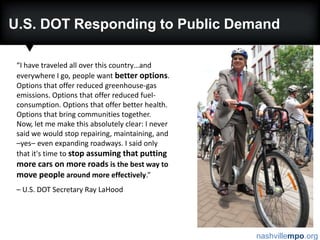 U.S. DOT Responding to Public Demand“I have traveled all over this country…and everywhere I go, people want better options. Options that offer reduced greenhouse-gas emissions. Options that offer reduced fuel-consumption. Options that offer better health. Options that bring communities together. Now, let me make this absolutely clear: I never said we would stop repairing, maintaining, and –yes–even expanding roadways. I said only that it's time tostop assuming that putting more cars on more roads is the best way to move people around more effectively.”– U.S. DOT Secretary Ray LaHood