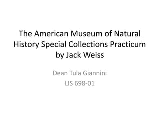 The American Museum of Natural
History Special Collections Practicum
           by Jack Weiss
          Dean Tula Giannini
             LIS 698-01
 