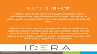 © 2019 IDERA, Inc. All rights reserved.
PUBLIC CLOUD SUMMARY
The latest cloud solutions are clearly taking aim at other approaches such as physical servers and
hyperconverged infrastructure. However, it will probably take years for the cloud to significantly impact the
established market for on-premises infrastructure, which is currently dominated by companies such as Cisco, Dell
and HPE.
Solid integration with virtualized infrastructure is the most likely means by which this process will occur. This
approach could consist of an on-premises as-a-service solution jointly engineered with a software-defined data
center application running on a dedicated bare-bones server. A cloud solution could then provision database
instances on this server, providing an integrated hybrid cloud with a unified control plane. This environment would
then have access to a cloud platform and its cloud-native services.
© 2022 Idera, Inc. All rights reserved.
 