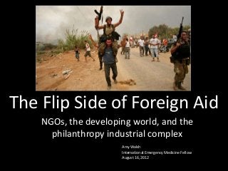 The Flip Side of Foreign Aid
NGOs, the developing world, and the
philanthropy industrial complex
Amy Walsh
International Emergency Medicine Fellow
August 16, 2012

 