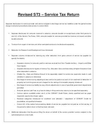 Revised ST3 – Service Tax Return

Separate disclosures for service provider and service recipient to discharge service tax liabilities under the partial reverse
charge mechanism prescribed under proviso to section 68(2)



        Separate disclosures for amounts received in advance, amounts taxable on receipt basis under third proviso to
        rule 6(1) of the Service Tax Rules, 1994, amounts taxable for services provided but invoices not issued and other
        taxable amounts


        Turnover from export of services and other exempted services to be disclosed separately


        Deduction for Research and Development Cess introduced


        Separate columns introduced for claiming any other deduction from gross amount of service tax payable (to
        specify the details)


            o   Separate columns for amounts paid for services received from Non-Taxable territory – Imports and Other
                than Imports
            o   Separate disclosures for figures of Service Tax, Education Cess and Secondary & Higher Education Cess
                when deposited in advance
            o   Challan No., Date and Challan Amount to be separately stated for service tax payments made in cash
                (whether in advance or otherwise)
            o   Discharge of service tax by adjusting excess service tax paid on account of non-availment of deduction of
                property tax from the gross amount charged for the renting of immovable property introduced
            o   Discharge of service tax liability by way of book adjustments in case of specified government departments
                permitted
            o   Amounts paid as Late Fees (e.g. fees for delay in filing service tax returns) to be specified separately
            o   Various options available under rule 6 of the CENVAT Credit Rules, clearly specified and tax payer
                required to specify the chosen option
            o   Residual categories introduced for availment and utilization / adjustment of CENVAT Credit for
                possibilities not specified otherwise
            o   Column 4C of the earlier format seeking details of service tax payable but not paid as on the last day of
                the period for which return is filed has been removed


        Additional declaration that the person filing the return on behalf of the service provider/ service recipient is the
        authorised person, to be made
 