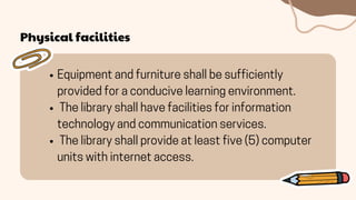 Physical facilities
Equipment and furniture shall be sufficiently
provided for a conducive learning environment.
The library shall have facilities for information
technology and communication services.
The library shall provide at least five (5) computer
units with internet access.
 