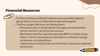 Financial Resources
The library shall be provided with adequate and reasonable budgetary
appropriations to carry out effectively its plans and programs.
The library budget shall cover the following items:
Personal services to include salaries and wages and other benefits
common and due to all civil service servants.
Maintenance and other operating expenses (MOO) to include, among
others, funds for travel expenses, attendance to seminars, trainings,
conferences, and subscriptions.
Capital outlay to include funds to purchase library resources, equipment
and furniture.
 