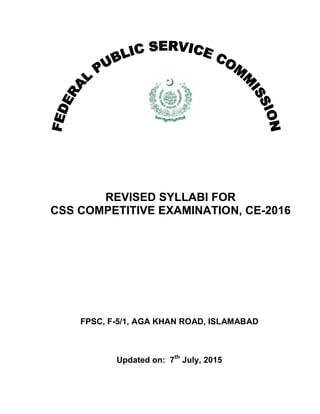 REVISED SYLLABI FOR
CSS COMPETITIVE EXAMINATION, CE-2016
FPSC, F-5/1, AGA KHAN ROAD, ISLAMABAD
Updated on: 7th
July, 2015
 