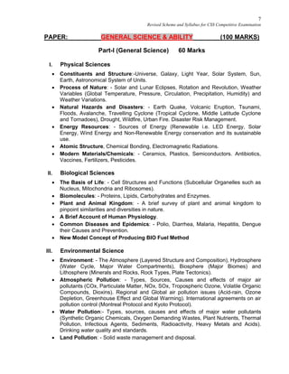 7
Revised Scheme and Syllabus for CSS Competitive Examination
PAPER: GENERAL SCIENCE & ABILITY (100 MARKS)
Part-I (General Science) 60 Marks
I. Physical Sciences
 Constituents and Structure:-Universe, Galaxy, Light Year, Solar System, Sun,
Earth, Astronomical System of Units.
 Process of Nature: - Solar and Lunar Eclipses, Rotation and Revolution, Weather
Variables (Global Temperature, Pressure, Circulation, Precipitation, Humidity) and
Weather Variations.
 Natural Hazards and Disasters: - Earth Quake, Volcanic Eruption, Tsunami,
Floods, Avalanche, Travelling Cyclone (Tropical Cyclone, Middle Latitude Cyclone
and Tornadoes), Drought, Wildfire, Urban Fire. Disaster Risk Management.
 Energy Resources: - Sources of Energy (Renewable i.e. LED Energy, Solar
Energy, Wind Energy and Non-Renewable Energy conservation and its sustainable
use.
 Atomic Structure, Chemical Bonding, Electromagnetic Radiations.
 Modern Materials/Chemicals: - Ceramics, Plastics, Semiconductors. Antibiotics,
Vaccines, Fertilizers, Pesticides.
II. Biological Sciences
 The Basis of Life: - Cell Structures and Functions (Subcellular Organelles such as
Nucleus, Mitochondria and Ribosomes).
 Biomolecules: - Proteins, Lipids, Carbohydrates and Enzymes.
 Plant and Animal Kingdom: - A brief survey of plant and animal kingdom to
pinpoint similarities and diversities in nature.
 A Brief Account of Human Physiology.
 Common Diseases and Epidemics: - Polio, Diarrhea, Malaria, Hepatitis, Dengue
their Causes and Prevention.
 New Model Concept of Producing BIO Fuel Method
III. Environmental Science
 Environment: - The Atmosphere (Layered Structure and Composition), Hydrosphere
(Water Cycle, Major Water Compartments), Biosphere (Major Biomes) and
Lithosphere (Minerals and Rocks, Rock Types, Plate Tectonics).
 Atmospheric Pollution: - Types, Sources, Causes and effects of major air
pollutants (COx, Particulate Matter, NOx, SOx, Tropospheric Ozone, Volatile Organic
Compounds, Dioxins). Regional and Global air pollution issues (Acid-rain, Ozone
Depletion, Greenhouse Effect and Global Warming). International agreements on air
pollution control (Montreal Protocol and Kyoto Protocol).
 Water Pollution:- Types, sources, causes and effects of major water pollutants
(Synthetic Organic Chemicals, Oxygen Demanding Wastes, Plant Nutrients, Thermal
Pollution, Infectious Agents, Sediments, Radioactivity, Heavy Metals and Acids).
Drinking water quality and standards.
 Land Pollution: - Solid waste management and disposal.
 