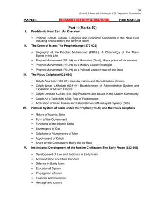 100
Revised Scheme and Syllabus for CSS Competitive Examination
PAPER: ISLAMIC HISTORY & CULTURE (100 MARKS)
Part –I (Marks 50)
I. Pre-Islamic Near East: An Overview
 Political, Social, Cultural, Religious and Economic Conditions in the Near East
including Arabia before the dawn of Islam
II. The Dawn of Islam: The Prophetic Age (570-632)
 Biography of the Prophet Muhammad (PBUH): A Chronology of the Major
Events in his Life
 Prophet Muhammad (PBUH) as a Motivator (Daa’i), Major points of his mission
 Prophet Muhammad (PBUH) as a Military Leader/Strategist
 Prophet Muhammad (PBUH) as a Political Leader/Head of the State
III. The Pious Caliphate (632-660)
 Caliph Abu Bakr (632-34): Apostasy Wars and Consolidation of Islam
 Caliph Umar b.Khattab (634-44): Establishment of Administrative System and
Expansion of Muslim Empire
 Caliph Uthman b.Affan (644-56): Problems and Issues in the Muslim Community
 Caliph Ali b.Talib (656-660): Rise of Factionalism
 Abdication of Imam Hasan and Establishment of Umayyad Dynasty (660)
IV. Political System of Islam under the Prophet (PBUH) and the Pious Caliphate
 Nature of Islamic State
 Form of the Government
 Functions of the Islamic State
 Sovereignty of God
 Caliphate or Vicegerency of Man
 Appointment of Caliph
 Shura or the Consultative Body and its Role
V. Institutional Development of the Muslim Civilization:The Early Phase (622-660)
 Development of Law and Judiciary in Early Islam
 Administration and State Conduct
 Defense in Early Islam
 Educational System
 Propagation of Islam
 Financial Administration
 Heritage and Culture
 