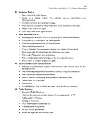 105
Revised Scheme and Syllabus for CSS Competitive Examination
IV. Media and Society
 Mass media and social change
 Media as a social system: The balance between interrelation and
interdependence
 Media freedom and its role for democracy,
 The functional approach to mass media: four social functions of the media
 Media as an awareness agent
 Mass media and social representation
V. Mass Media in Pakistan:
 Media system in Pakistan: historical, chronological, and analytical review
 The system of journalism and the media system
 Employer-employee relations in Pakistani media
 Government-press relations
 Press in Pakistan: The newspaper industry, from mission to the market
 Electronic media: from total dependence to enormous power
 The new 24/7 television: uses and abuses
 The new radio: potential for change and the present performance.
 The question of freedom and responsibility
VI. Development Support Communication
 Theories of development support communication with specific focus on the
developing world
 The dominant paradigm of development: historical, analytical perspective
 The Alternative paradigm of development
 Small is beautiful: community development as a snowball effect.
 Globalization vs Localization
 Glocalization
 Social Marketing: how to infuse new ideas into a developing population
VII. Public Relations:
 Concept of Public Relations
 Historical development of public relations: from press agentry to PR
 Public relation in Pakistan
 Ministry of information
 Press Information Department (PID)
 Public relations and publicity
 PR as a tool for governance
 Private PR agencies and their structure
 