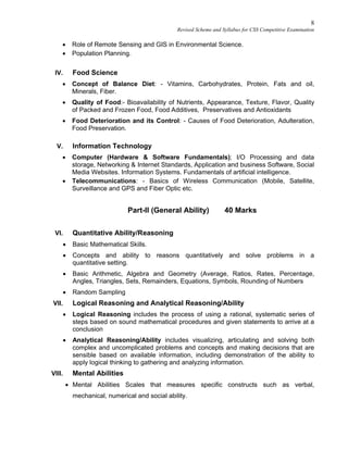 8
Revised Scheme and Syllabus for CSS Competitive Examination
 Role of Remote Sensing and GIS in Environmental Science.
 Population Planning.
IV. Food Science
 Concept of Balance Diet: - Vitamins, Carbohydrates, Protein, Fats and oil,
Minerals, Fiber.
 Quality of Food:- Bioavailability of Nutrients, Appearance, Texture, Flavor, Quality
of Packed and Frozen Food, Food Additives, Preservatives and Antioxidants
 Food Deterioration and its Control: - Causes of Food Deterioration, Adulteration,
Food Preservation.
V. Information Technology
 Computer (Hardware & Software Fundamentals); I/O Processing and data
storage, Networking & Internet Standards, Application and business Software, Social
Media Websites. Information Systems. Fundamentals of artificial intelligence.
 Telecommunications: - Basics of Wireless Communication (Mobile, Satellite,
Surveillance and GPS and Fiber Optic etc.
Part-II (General Ability) 40 Marks
VI. Quantitative Ability/Reasoning
 Basic Mathematical Skills.
 Concepts and ability to reasons quantitatively and solve problems in a
quantitative setting.
 Basic Arithmetic, Algebra and Geometry (Average, Ratios, Rates, Percentage,
Angles, Triangles, Sets, Remainders, Equations, Symbols, Rounding of Numbers
 Random Sampling
VII. Logical Reasoning and Analytical Reasoning/Ability
 Logical Reasoning includes the process of using a rational, systematic series of
steps based on sound mathematical procedures and given statements to arrive at a
conclusion
 Analytical Reasoning/Ability includes visualizing, articulating and solving both
complex and uncomplicated problems and concepts and making decisions that are
sensible based on available information, including demonstration of the ability to
apply logical thinking to gathering and analyzing information.
VIII. Mental Abilities
 Mental Abilities Scales that measures specific constructs such as verbal,
mechanical, numerical and social ability.
 