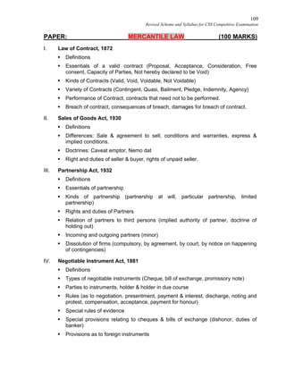 109
Revised Scheme and Syllabus for CSS Competitive Examination
PAPER: MERCANTILE LAW (100 MARKS)
I. Law of Contract, 1872
 Definitions
 Essentials of a valid contract (Proposal, Acceptance, Consideration, Free
consent, Capacity of Parties, Not hereby declared to be Void)
 Kinds of Contracts (Valid, Void, Voidable, Not Voidable)
 Variety of Contracts (Contingent, Quasi, Bailment, Pledge, Indemnity, Agency)
 Performance of Contract, contracts that need not to be performed.
 Breach of contract, consequences of breach, damages for breach of contract.
II. Sales of Goods Act, 1930
 Definitions
 Differences: Sale & agreement to sell, conditions and warranties, express &
implied conditions.
 Doctrines: Caveat emptor, Nemo dat
 Right and duties of seller & buyer, rights of unpaid seller.
III. Partnership Act, 1932
 Definitions
 Essentials of partnership
 Kinds of partnership (partnership at will, particular partnership, limited
partnership)
 Rights and duties of Partners
 Relation of partners to third persons (implied authority of partner, doctrine of
holding out)
 Incoming and outgoing partners (minor)
 Dissolution of firms (compulsory, by agreement, by court, by notice on happening
of contingencies)
IV. Negotiable Instrument Act, 1881
 Definitions
 Types of negotiable instruments (Cheque, bill of exchange, promissory note)
 Parties to instruments, holder & holder in due course
 Rules (as to negotiation, presentment, payment & interest, discharge, noting and
protest, compensation, acceptance, payment for honour)
 Special rules of evidence
 Special provisions relating to cheques & bills of exchange (dishonor, duties of
banker)
 Provisions as to foreign instruments
 