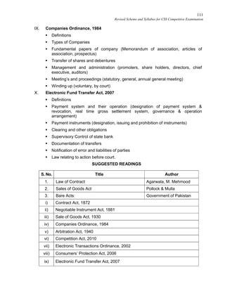 111
Revised Scheme and Syllabus for CSS Competitive Examination
IX. Companies Ordinance, 1984
 Definitions
 Types of Companies
 Fundamental papers of company (Memorandum of association, articles of
association, prospectus)
 Transfer of shares and debentures
 Management and administration (promoters, share holders, directors, chief
executive, auditors)
 Meeting’s and proceedings (statutory, general, annual general meeting)
 Winding up (voluntary, by court)
X. Electronic Fund Transfer Act, 2007
 Definitions
 Payment system and their operation (designation of payment system &
revocation, real time gross settlement system, governance & operation
arrangement)
 Payment instruments (designation, issuing and prohibition of instruments)
 Clearing and other obligations
 Supervisory Control of state bank
 Documentation of transfers
 Notification of error and liabilities of parties
 Law relating to action before court.
SUGGESTED READINGS
S. No. Title Author
1. Law of Contract Agarwala, M. Mehmood
2. Sales of Goods Act Pollock & Mulla
3. Bare Acts: Government of Pakistan
i) Contract Act, 1872
ii) Negotiable Instrument Act, 1881
iii) Sale of Goods Act, 1930
iv) Companies Ordinance, 1984
v) Arbitration Act, 1940
vi) Competition Act, 2010
vii) Electronic Transactions Ordinance, 2002
viii) Consumers’ Protection Act, 2006
ix) Electronic Fund Transfer Act, 2007
 