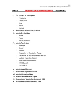 113
Revised Scheme and Syllabus for CSS Competitive Examination
PAPER: MUSLIM LAW & JURISPRUDENCE (100 MARKS)
I. The Sources of Islamic Law
 The Quran
 The Sunnah
 Ijma
 Qiyas
 Ijtehad
II. Principles of Islamic Jurisprudence
III. Islamic Criminal Law
 Hadd
 Taz’ir
 Qisas and Diyat
IV. Islamic Family Law
 Marriage
 Dower
 Divorce
 Separation by Repudiation (Talaq)
 Separation by Mutual Agreement (Khula)
 Judicial Separation (Faskh)
 Post-Divorce Maintenance
 Child Custody
 Succession
V. Islamic Law of Contract
VI. Islamic Banking and Insurance
VII. Islamic International Law
VIII. Islamic Law and Human Rights
IX. Dissolution of Muslim Marriages Act, 1939
X. Muslim Family Laws Ordinance 1961
 