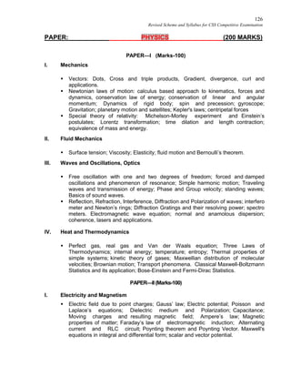 126
Revised Scheme and Syllabus for CSS Competitive Examination
PAPER: PHYSICS (200 MARKS)
PAPER—I (Marks-100)
I. Mechanics
 Vectors: Dots, Cross and triple products, Gradient, divergence, curl and
applications.
 Newtonian laws of motion: calculus based approach to kinematics, forces and
dynamics, conservation law of energy; conservation of linear and angular
momentum; Dynamics of rigid body; spin and precession; gyroscope;
Gravitation; planetary motion and satellites; Kepler's laws; centripetal forces
 Special theory of relativity: Michelson-Morley experiment and Einstein’s
postulates; Lorentz transformation; time dilation and length contraction;
equivalence of mass and energy.
II. Fluid Mechanics
 Surface tension; Viscosity; Elasticity; fluid motion and Bernoulli’s theorem.
III. Waves and Oscillations, Optics
 Free oscillation with one and two degrees of freedom; forced and damped
oscillations and phenomenon of resonance; Simple harmonic motion; Traveling
waves and transmission of energy; Phase and Group velocity; standing waves;
Basics of sound waves.
 Reflection, Refraction, Interference, Diffraction and Polarization of waves; interfero
meter and Newton’s rings; Diffraction Gratings and their resolving power; spectro
meters. Electromagnetic wave equation; normal and anamolous dispersion;
coherence, lasers and applications.
IV. Heat and Thermodynamics
 Perfect gas, real gas and Van der Waals equation; Three Laws of
Thermodynamics; internal energy; temperature; entropy; Thermal properties of
simple systems; kinetic theory of gases; Maxwellian distribution of molecular
velocities; Brownian motion; Transport phenomena. Classical Maxwell-Boltzmann
Statistics and its application; Bose-Einstein and Fermi-Dirac Statistics.
PAPER—II (Marks-100)
I. Electricity and Magnetism
 Electric field due to point charges; Gauss’ law; Electric potential; Poisson and
Laplace’s equations; Dielectric medium and Polarization; Capacitance;
Moving charges and resulting magnetic field; Ampere’s law; Magnetic
properties of matter; Faraday’s law of electromagnetic induction; Alternating
current and RLC circuit; Poynting theorem and Poynting Vector. Maxwell's
equations in integral and differential form; scalar and vector potential.
 