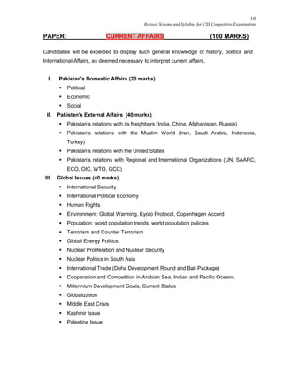 10
Revised Scheme and Syllabus for CSS Competitive Examination
PAPER: CURRENT AFFAIRS (100 MARKS)
Candidates will be expected to display such general knowledge of history, politics and
International Affairs, as deemed necessary to interpret current affairs.
I. Pakistan's Domestic Affairs (20 marks)
 Political
 Economic
 Social
II. Pakistan's External Affairs (40 marks)
 Pakistan’s relations with its Neighbors (India, China, Afghanistan, Russia)
 Pakistan’s relations with the Muslim World (Iran, Saudi Arabia, Indonesia,
Turkey)
 Pakistan’s relations with the United States
 Pakistan’s relations with Regional and International Organizations (UN, SAARC,
ECO, OIC, WTO, GCC)
III. Global Issues (40 marks)
 International Security
 International Political Economy
 Human Rights
 Environment: Global Warming, Kyoto Protocol, Copenhagen Accord
 Population: world population trends, world population policies
 Terrorism and Counter Terrorism
 Global Energy Politics
 Nuclear Proliferation and Nuclear Security
 Nuclear Politics in South Asia
 International Trade (Doha Development Round and Bali Package)
 Cooperation and Competition in Arabian Sea, Indian and Pacific Oceans.
 Millennium Development Goals, Current Status
 Globalization
 Middle East Crisis
 Kashmir Issue
 Palestine Issue
 
