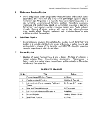127
Revised Scheme and Syllabus for CSS Competitive Examination
II. Modern and Quantum Physics
 Waves and particles and De Broglie’s Hypothesis; Operators and quantum states;
observables; time dependent and independent Schrodinger equation; angular
momentum; spin-1/2 particle in a magnetic field; wave mechanics; particle in a
box; tunneling; one-dimensional harmonic oscillator; Heisenber's uncertainty
relationship and indeterminacy based on commutation properties of operators;
Bohr’s theory and quantum numbers including electron spin; Pauli’s exclusion
principle; Spectra of simple systems with one or two valence electrons;
photo electric effect; Compton scattering; pair production; Lande’s g factor
and Zeeman effect. Raman effect;
III. Solid State Physics
 Crystal lattice and structure, Bravais lattice, free electron model, Band theory and
electron in a periodic potential, Fermi energy and density of states, n and p type
semiconductors, physics of the transistor and MOSFET, dielectric properties,
magnetic properties and origin of magnetism.
IV. Nuclear Physics
 Structure of Nuclei; Radioactivity,,  and  decay; Methods of detection of
nuclear radiation, Mass Sepectrometer; Accelerators; Phenomenon of
fission; reactor and nuclear power; nuclear fusion and its applications; Elementary
particles and their properties.
SUGGESTED READINGS
S. No. Title Author
1 Perspectives of Modern Physics. A. Beiser.
2 Fundamentals of Physics. Halliday & Resnick
3 Introduction to Electromagnetic Fields and
Waves.
D. Corson & P. Lorrain.
4 Heat and Thermodynamics. D. Zemansky
5 Introduction to Quantum Mechanics D. Griffiths
6 Modern Physics Serway, Moses, Moyer.
7. Solid State Physics C. Kittel
 