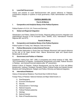 129
Revised Scheme and Syllabus for CSS Competitive Examination
X. Local Self Government:
Theory and practice of Local Self-Government with special reference to Pakistan,
Comparative analyses of systems of local governance, Public Administration and Public
Policy.
PAPER-II (MARKS-100)
Part-A (30 Marks)
I. Comparative and Analytical Study of the Political Systems:
Political System of U.S.A, U.K, France and Germany
II. Global and Regional Integration
Globalization and Politics, Global Civil Society, Regional politico-economic integration and
organizational structure of the European Union, SAARC, ECO, International Financial
Regimes IMF and WTO.
Part-B (70 Marks)
III. Comparative and Analytical Study of the Political Systems:
Political system of Turkey, Iran, Malaysia, India and China.
IV. Political Movements in India (Colonial Period):
Rise of Muslim Nationalism in South Asia and Pakistan Movement (with special reference
to the role of Sir Syed Ahmed Khan, Allama Muhammad Iqbal and Quaid-i-Azam
Mohammad Ali Jinnah)
V. Government and Politics in Pakistan:
Constitution making from 1947 -1956, A comparative and critical analysis of 1956, 1962,
1973 Constitutions of Pakistan, Constitutional Amendments up-to-date, Federal Structure
in Pakistan, and Central-Provincial relations after 18th
amendment,
Political Culture of Pakistan, Political Developments and the Role of Civil and Military
Bureaucracy, Judiciary, Feudalism, Dynastic Politics, Political Parties and Interest Groups,
Elections and Voting Behavior, Religion and Politics, Ethnicity and National Integration.
VI. International Relations:
History of International Relations: Post World War-II (WW-II) Period.
Foreign Policy of Pakistan: National Interests and Major Determinants i-e
1). Size/Geography
2). Economic Development
3). Security
4). Advancement in Technology
5). National Capacity
6). Political Parties/Leadership
7). Ideology
8). National Interest
9). Role of Press/Bureaucracy
 