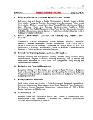 134
Revised Scheme and Syllabus for CSS Competitive Examination
PAPER: PUBLIC ADMINISTRATION (100 MARKS)
I. Public Administration: Concepts, Approaches and Context
Definitions; Role and Scope of Public Administration in Society; Issues in Public
Administration Theory and Practice: Democracy versus Bureaucracy, Politics versus
Administration, Efficiency versus Equity; Core Values of Public Administration: Rule of
Law, Efficiency, Equity and Fairness, Responsiveness; Traditional Public
Administration; New Public Management; New Public Service; Governance Approach
to Public Administration; Islamic Concept of Public Administration; Historical roots of
Public administration in Pakistan.
II. Public Administration: Classical and Contemporary Theories and
Concepts
Bureaucracy; Scientific Management; Human Relations Approach; Leadership,
Motivation, Network Governance; Strategic Management; Public Choice Theory;
Types of Organizational Structure; Organization of Federal, Provincial, and Local
Government in Pakistan; Administrative Culture of Pakistan; Inter-governmental
Relations at Federal and Provincial level in Pakistan.
III. Public Policy Planning, Implementation and Evaluation
Strategic Planning and Management; Planning Process; Policy Analysis; Policy
Implementation; Program Evaluation; Planning Machinery; Role of Donors and
International Institutions in Public Policy and Management; Policy making and
implementation in Pakistan.
IV. Budgeting and Financial Management
Budget as a Policy Tool; The Budget as a Managerial Tool; Principles of Budgeting,
Audit and Accounting in Government; Line-Item Budgeting; Performance Budgeting;
Program Budgeting; Zero-Base Budgeting; Outcome-Based Budgeting. Planning and
Budgeting in Pakistan.
V. Managing Human Resources
Spoil system versus Merit System in Public Employment; Personnel versus Human
Resources Management; Close system versus Open System of Public Employment;
Functions of Human Resources Management; Implementation of HRM in Public
Sector: Key Issues and Challenges.
VI. Administrative Law
Meaning; Scope and Significance; Nature and Contents of Administrative Law,
Administrative Ethics, Delegation of Authority and Legislation, Administrative
Tribunals; Administrative Law in Pakistan.
 