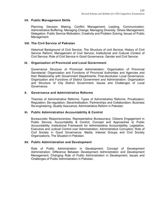 135
Revised Scheme and Syllabus for CSS Competitive Examination
VII. Public Management Skills
Planning; Decision Making, Conflict Management; Leading, Communication,
Administrative Buffering; Managing Change; Managing Diversity; Stress Management;
Delegation; Public Service Motivation; Creativity and Problem Solving; Issues of Public
Management.
VIII. The Civil Service of Pakistan
Historical Background of Civil Service, The Structure of civil Service; History of Civil
Service Reform; Management of Civil Service; Institutional and Cultural Context of
Civil Service; Role of Civil Service in Good Governance, Gender and Civil Service.
IX. Organization of Provincial and Local Government
Governance Structure of Provincial Administration; Organization of Provincial
Secretariat; Organization and Functions of Provincial Authorities and Agencies and
their Relationship with Government Departments; Post-devolution Local Governance;
Organization and Functions of District Government and Administration; Organization
and Structure of City District Government; Issues and Challenges of Local
Governance.
X. Governance and Administrative Reforms
Theories of Administrative Reforms; Types of Administrative Reforms; Privatization;
Regulation; De-regulation; Decentralization; Partnerships and Collaboration; Business
Re-engineering, Quality Assurance; Administrative Reform in Pakistan.
XI. Public Administration Accountability & Control
Bureaucratic Responsiveness; Representative Bureaucracy; Citizens Engagement in
Public Service; Accountability & Control; Concept and Approaches to Public
Accountability; Institutional Framework for Administrative Accountability; Legislative,
Executive and Judicial Control over Administration; Administrative Corruption; Role of
Civil Society in Good Governance; Media, Interest Groups and Civil Society
Organizations; The Situation in Pakistan.
XII. Public Administration and Development
Role of Public Administration in Development; Concept of Development
Administration; Difference Between Development Administration and Development
Management; Changing Role of Public Administration in Development, Issues and
Challenges of Public Administration in Pakistan.
 