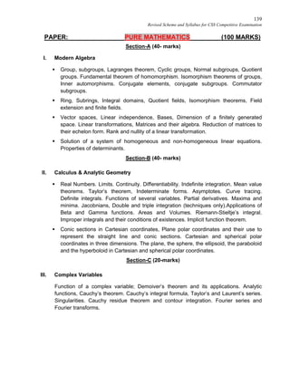 139
Revised Scheme and Syllabus for CSS Competitive Examination
PAPER: PURE MATHEMATICS (100 MARKS)
Section-A (40- marks)
I. Modern Algebra
 Group, subgroups, Lagranges theorem, Cyclic groups, Normal subgroups, Quotient
groups. Fundamental theorem of homomorphism. Isomorphism theorems of groups,
Inner automorphisms. Conjugate elements, conjugate subgroups. Commutator
subgroups.
 Ring, Subrings, Integral domains, Quotient fields, Isomorphism theorems, Field
extension and finite fields.
 Vector spaces, Linear independence, Bases, Dimension of a finitely generated
space. Linear transformations, Matrices and their algebra. Reduction of matrices to
their echelon form. Rank and nullity of a linear transformation.
 Solution of a system of homogeneous and non-homogeneous linear equations.
Properties of determinants.
Section-B (40- marks)
II. Calculus & Analytic Geometry
 Real Numbers. Limits. Continuity. Differentiability. Indefinite integration. Mean value
theorems. Taylor’s theorem, Indeterminate forms. Asymptotes. Curve tracing.
Definite integrals. Functions of several variables. Partial derivatives. Maxima and
minima. Jacobnians, Double and triple integration (techniques only).Applications of
Beta and Gamma functions. Areas and Volumes. Riemann-Stieltje’s integral.
Improper integrals and their conditions of existences. Implicit function theorem.
 Conic sections in Cartesian coordinates, Plane polar coordinates and their use to
represent the straight line and conic sections. Cartesian and spherical polar
coordinates in three dimensions. The plane, the sphere, the ellipsoid, the paraboloid
and the hyperboloid in Cartesian and spherical polar coordinates.
Section-C (20-marks)
III. Complex Variables
Function of a complex variable; Demoiver’s theorem and its applications. Analytic
functions, Cauchy’s theorem. Cauchy’s integral formula, Taylor’s and Laurent’s series.
Singularities. Cauchy residue theorem and contour integration. Fourier series and
Fourier transforms.
 