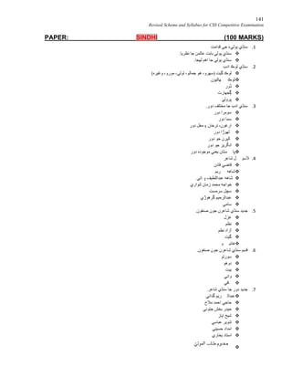 141
Revised Scheme and Syllabus for CSS Competitive Examination
PAPER: SINDHI (100 MARKS)
1.‫ﻗﺪاﻣﺖ‬ ‫ﺟﻲ‬ َ‫ء‬‫ﭔﻮﻟﻲ‬ ‫ﺳﻨﮅي‬
.‫ﻧﻈﺮﯾﺎ‬ ‫ﺟﺎ‬ ‫ﻋﺎﻟﻤﻦ‬ ‫ﺑﺎﺑﺖ‬ ‫ﭔﻮﻟﻲ‬ ‫ﺳﻨﮅي‬
.‫ﻟﮭﺠﺎ‬ ‫اھﻢ‬ ‫ﺟﺎ‬ ‫ﭔﻮﻟﻲ‬ ‫ﺳﻨﮅي‬
2.‫ادب‬ ‫ﻟﻮڪ‬ ‫ﺳﻨﮅي‬
(‫وﻏﯿﺮه‬ ،‫ﻣﻮرو‬ ،‫ﻟﻮﻟﻲ‬ ،‫ﺟﻤﺎﻟﻮ‬ ‫ھﻮ‬ ،‫)ﺳﮭﺮو‬ ‫ﮔﯿﺖ‬ ‫ﻟﻮڪ‬
‫ﮭﺎﭨﯿﻮن‬ ‫ﻟﻮڪ‬
‫ڏور‬
‫ُﺠﮭﺎرت‬‫ﮘ‬
‫ﭘﺮوﻟﻲ‬
3..‫دور‬ ‫ﻣﺨﺘﻠﻒ‬ ‫ﺟﺎ‬ ‫ادب‬ ‫ﺳﻨﮅي‬
‫دور‬ ‫ﺳﻮﻣﺮا‬
‫دور‬ ‫ﺳﻤﺎ‬
‫دور‬ ‫ﻣﻐﻞ‬ ‫۽‬ ‫ﺗﺮﺧﺎن‬ ،‫ارﻏﻮن‬
‫دور‬ ‫ﻠﮭﻮڙا‬
‫ﺎﻟﭙﺮن‬‫دور‬ ‫ﺟﻮ‬
‫دور‬ ‫ﺟﻮ‬ ‫اﻧﮕﺮﯾﺰ‬
‫دور‬ ‫ﻣﻮﺟﻮده‬ ‫ﯾﻌﻨﻲ‬ ‫ﺴﺘﺎن‬ ‫ﭘﺎ‬
4.‫ﺷﺎﻋﺮ‬ ‫ﻞ‬ ‫ﻼﺳﯿ‬
‫ﻗﺎدن‬ ‫ﻗﺎﺿﻲ‬
‫ﺮﯾﻢ‬ ‫ﺷﺎھﮫ‬
‫ﺎﺋﻲ‬ ‫ﭜ‬ ‫ﻋﺒﺪاﻟﻠﻄﯿﻒ‬ ‫ﺷﺎھﮫ‬
‫ﻟﻨﻮاري‬ ‫زﻣﺎن‬ ‫ﻣﺤﻤﺪ‬ ‫ﺧﻮاﺟﮫ‬
‫ﺳﺮﻣﺴﺖ‬ ‫ﺳﭽﻞ‬
‫ﮔﺮھﻮڙي‬ ‫ﻋﺒﺪاﻟﺮﺣﯿﻢ‬
‫ﺳﺎﻣﻲ‬
5..‫ﺻﻨﻔﻮن‬ ‫ﺟﻮن‬ ‫ﺷﺎﻋﺮن‬ ‫ﺳﻨﮅي‬ ‫ﺟﺪﯾﺪ‬
‫ﻏﺰل‬
‫ﻧﻈﻢ‬
‫ﻧﻈﻢ‬ ‫آزاد‬
‫ﮔﯿﺖ‬
‫ﻮ‬ ‫ھﺎﺋﯿ‬
6..‫ﺻﻨﻔﻮن‬ ‫ﺟﻮن‬ ‫ﺷﺎﻋﺮن‬ ‫ﺳﻨﮅي‬ ‫ﻗﺪﯾﻢ‬
‫ﺳﻮرﭠﻮ‬
‫دوھﻮ‬
‫ﺑﯿ‬‫ﺖ‬
‫واﺋﻲ‬
‫ﺎﻓﻲ‬
7..‫ﺷﺎﻋﺮ‬ ‫ﺳﻨﮅي‬ ‫ﺟﺎ‬ ‫دور‬ ‫ﺟﺪﯾﺪ‬
‫ﮔﺪاﺋﻲ‬ ‫ﺮﯾﻢ‬ ‫ﻋﺒﺪاﻟ‬
‫ﻣﻼح‬ ‫اﺣﻤﺪ‬ ‫ﺣﺎﺟﻲ‬
‫ﺟﺘﻮﺋﻲ‬ ‫ﺑﺨﺶ‬ ‫ﺣﯿﺪر‬
‫اﯾﺎز‬ ‫ﺷﯿﺦ‬
‫ﻋﺒﺎﺳﻲ‬ ‫ﺗﻨﻮﯾﺮ‬
‫ﺣﺴﯿﻨﻲ‬ ‫اﻣﺪاد‬
‫ﺑﺨﺎري‬ ‫اﺳﺘﺎد‬

 