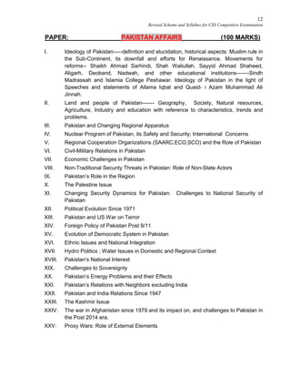 12
Revised Scheme and Syllabus for CSS Competitive Examination
PAPER: PAKISTAN AFFAIRS (100 MARKS)
I. Ideology of Pakistan-----definition and elucidation, historical aspects: Muslim rule in
the Sub-Continent, its downfall and efforts for Renaissance. Movements for
reforms-- Shaikh Ahmad Sarhindi, Shah Waliullah, Sayyid Ahmad Shaheed,
Aligarh, Deoband, Nadwah, and other educational institutions-------Sindh
Madrassah and Islamia College Peshawar. Ideology of Pakistan in the light of
Speeches and statements of Allama Iqbal and Quaid- i Azam Muhammad Ali
Jinnah.
II. Land and people of Pakistan------- Geography, Society, Natural resources,
Agriculture, Industry and education with reference to characteristics, trends and
problems.
III. Pakistan and Changing Regional Apparatus
IV. Nuclear Program of Pakistan, its Safety and Security; International Concerns
V. Regional Cooperation Organizations (SAARC,ECO,SCO) and the Role of Pakistan
VI. Civil-Military Relations in Pakistan
VII. Economic Challenges in Pakistan
VIII. Non-Traditional Security Threats in Pakistan: Role of Non-State Actors
IX. Pakistan’s Role in the Region
X. The Palestine Issue
XI. Changing Security Dynamics for Pakistan: Challenges to National Security of
Pakistan
XII. Political Evolution Since 1971
XIII. Pakistan and US War on Terror
XIV. Foreign Policy of Pakistan Post 9/11
XV. Evolution of Democratic System in Pakistan
XVI. Ethnic Issues and National Integration
XVII. Hydro Politics ; Water Issues in Domestic and Regional Context
XVIII. Pakistan’s National Interest
XIX. Challenges to Sovereignty
XX. Pakistan’s Energy Problems and their Effects
XXI. Pakistan’s Relations with Neighbors excluding India
XXII. Pakistan and India Relations Since 1947
XXIII. The Kashmir Issue
XXIV. The war in Afghanistan since 1979 and its impact on, and challenges to Pakistan in
the Post 2014 era.
XXV. Proxy Wars: Role of External Elements
 