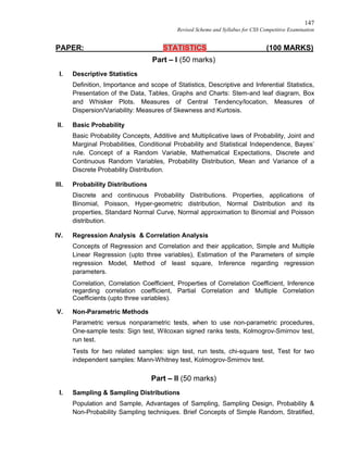147
Revised Scheme and Syllabus for CSS Competitive Examination
PAPER: STATISTICS (100 MARKS)
Part – I (50 marks)
I. Descriptive Statistics
Definition, Importance and scope of Statistics, Descriptive and Inferential Statistics,
Presentation of the Data, Tables, Graphs and Charts: Stem-and leaf diagram, Box
and Whisker Plots. Measures of Central Tendency/location, Measures of
Dispersion/Variability: Measures of Skewness and Kurtosis.
II. Basic Probability
Basic Probability Concepts, Additive and Multiplicative laws of Probability, Joint and
Marginal Probabilities, Conditional Probability and Statistical Independence, Bayes’
rule. Concept of a Random Variable, Mathematical Expectations, Discrete and
Continuous Random Variables, Probability Distribution, Mean and Variance of a
Discrete Probability Distribution.
III. Probability Distributions
Discrete and continuous Probability Distributions. Properties, applications of
Binomial, Poisson, Hyper-geometric distribution, Normal Distribution and its
properties, Standard Normal Curve, Normal approximation to Binomial and Poisson
distribution.
IV. Regression Analysis & Correlation Analysis
Concepts of Regression and Correlation and their application, Simple and Multiple
Linear Regression (upto three variables), Estimation of the Parameters of simple
regression Model, Method of least square, Inference regarding regression
parameters.
Correlation, Correlation Coefficient, Properties of Correlation Coefficient, Inference
regarding correlation coefficient, Partial Correlation and Multiple Correlation
Coefficients (upto three variables).
V. Non-Parametric Methods
Parametric versus nonparametric tests, when to use non-parametric procedures,
One-sample tests: Sign test, Wilcoxan signed ranks tests, Kolmogrov-Smirnov test,
run test.
Tests for two related samples: sign test, run tests, chi-square test, Test for two
independent samples: Mann-Whitney test, Kolmogrov-Smirnov test.
Part – II (50 marks)
I. Sampling & Sampling Distributions
Population and Sample, Advantages of Sampling, Sampling Design, Probability &
Non-Probability Sampling techniques. Brief Concepts of Simple Random, Stratified,
 