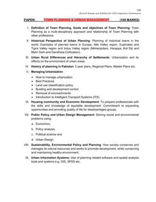150
Revised Scheme and Syllabus for CSS Competitive Examination
PAPER: TOWN PLANNING & URBAN MANAGEMENT (100 MARKS)
I. Definition of Town Planning, Goals and objectives of Town Planning: Town
Planning as a multi-disciplinary approach and relationship of Town Planning with
other professions.
II. Historical Perspective of Urban Planning: Planning of historical towns in the
world. Examples of planned towns in Europe, Nile Valley region, Euphrates and
Tigris Valley region and Indus Valley region (Mohenjodaro, Harappa, Kot Diji and
Mehr Garh and Gandhara Civilization).
III. Urban Rural Differences and Hierarchy of Settlements: Urbanization and its
effects on the environment of urban areas.
IV. History of planning in Pakistan: 5 year plans, Regional Plans, Master Plans etc.
V. Managing Urbanization
 How to manage urbanization
 Best Practices
 Land use classification policy
 Building and development control
 Removal of encroachments
 Introduction to Intelligent Transport Systems (ITS)
VI. Housing community and Economic Development: To prepare professionals with
the skills and knowledge of equitable development. Commitment to expanding
opportunities and providing quality of life for disadvantaged groups.
VII. Public Policy and Urban Design Management: Solving social and environmental
problems using:
a. Economics,
b. Policy analysis,
c. Political science and
d. Urban Design
VIII. Sustainability, Environmental Policy and Planning: How society conserves and
manages its natural resources and works to promote development, while conserving
and maintaining healthy environment.
IX. Urban Information Systems: Use of planning related software and spatial analysis
tools and systems e.g. GIS, SPSS etc.
 