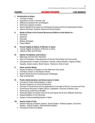 15
Revised Scheme and Syllabus for CSS Competitive Examination
PAPER: ISLAMIC STUDIES (100 MARKS)
I. Introduction to Islam.
 Concept of Islam.
 Importance of Din in Human Life.
 Difference between Din and Religion.
 Distinctive Aspects of Islam.
 Islamic Beliefs & its Impact on Individual & Society and the Fundamental of Islam
 Islamic Worships: Spiritual, Moral and Social Impact.
II. Study of Sirah of the Prophet Muhammad (PBUH) as Role Model for:-
 Individual
 Diplomat
 Educator
 Military Strategist
 Peace Maker
III. Human Rights & Status of Woman in Islam.
 Human Rights and Status of Woman in Islam
 Dignity of Men and Women
IV. Islamic Civilization and Culture:
 Meanings and the Vital Elements
 Role of Civilization in Development of Human Personality and Community
 Characteristicts of Islamic Civilization (Tawhid, Self-purification, Dignity of Man,
Equality, Social Justice, Moral Values, Tolerance, Rule of Law)
V. Islam and the World.
 Impact of Islamic Civilization on the West and Vice Versa
 The Role of Islam in the Modern World.
 Muslim World and the Contemporary Challenges.
 Rise of Extremism.
VI. Public Administration and Governance in Islam
 Concept of Public Administration in Islam
 Quranic Guidance on Good Governance
 Concept of Governance and its Applications in the light of Qur’an, Sunnah and Fiqh.
 Governance Structure in Islam (Shura, Legislation, Sources of Islamic Law)
 Governance under Pious Khilafat
 Particular letters of Hazrat Umar (R.A) and Hazrat Ali (R.A) to different Authority.
 Responsibilities of Civil Servants
 System of Accountability(hisbah) in Islam
VII. Islamic Code of Life.
 Salient Features of Islamic System, Social System, Political System, Economic
System, Judicial System, Administrative System,
 Procedure of Ijma and Ijtihad
 