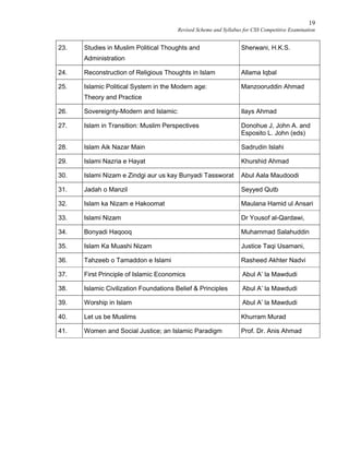 19
Revised Scheme and Syllabus for CSS Competitive Examination
23. Studies in Muslim Political Thoughts and
Administration
Sherwani, H.K.S.
24. Reconstruction of Religious Thoughts in Islam Allama Iqbal
25. Islamic Political System in the Modern age:
Theory and Practice
Manzooruddin Ahmad
26. Sovereignty-Modern and Islamic: Ilays Ahmad
27. Islam in Transition: Muslim Perspectives Donohue J, John A. and
Esposito L. John (eds)
28. Islam Aik Nazar Main Sadrudin Islahi
29. Islami Nazria e Hayat Khurshid Ahmad
30. Islami Nizam e Zindgi aur us kay Bunyadi Tassworat Abul Aala Maudoodi
31. Jadah o Manzil Seyyed Qutb
32. Islam ka Nizam e Hakoomat Maulana Hamid ul Ansari
33. Islami Nizam Dr Yousof al-Qardawi,
34. Bonyadi Haqooq Muhammad Salahuddin
35. Islam Ka Muashi Nizam Justice Taqi Usamani,
36. Tahzeeb o Tamaddon e Islami Rasheed Akhter Nadvi
37. First Principle of Islamic Economics Abul A’ la Mawdudi
38. Islamic Civilization Foundations Belief & Principles Abul A’ la Mawdudi
39. Worship in Islam Abul A’ la Mawdudi
40. Let us be Muslims Khurram Murad
41. Women and Social Justice; an Islamic Paradigm Prof. Dr. Anis Ahmad
 
