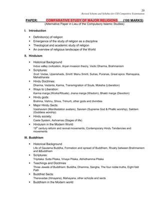 20
Revised Scheme and Syllabus for CSS Competitive Examination
PAPER: COMPARATIVE STUDY OF MAJOR RELIGIONS (100 MARKS)
(Alternative Paper in Lieu of the Compulsory Islamic Studies)
I. Introduction
 Definition(s) of religion
 Emergence of the study of religion as a discipline
 Theological and academic study of religion
 An overview of religious landscape of the World
II. Hinduism
 Historical Background
Indus valley civilization, Aryan invasion theory, Vedic Dharma, Brahmanism
 Scriptures:
Sruti: Vedas, Upanishads, Smirti: Manu Smirti, Sutras, Puranas, Great epics: Ramayana,
Mahabharata
 Hindu Doctrines:
Dharma, Vedanta, Karma, Transmigration of Souls, Moksha (Liberation)
 Ways to Liberation:
Karma marga (Works/Rituals), Jnana marga (Wisdom), Bhakti marga (Devotion)
 Hindu gods:
Brahma, Vishnu, Shiva, Trimurti, other gods and divinities
 Major Hindu Sects:
Vaishavism (Manifestation avatars), Saivism (Supreme God & Phallic worship), Saktism
(Goddess worship)
 Hindu society:
Caste System, Ashramas (Stages of life)
 Hinduism in the Modern World
19th
century reform and revival movements, Contemporary Hindu Tendencies and
movements
III. Buddhism
 Historical Background
Life of Gautama Buddha, Formation and spread of Buddhism, Rivalry between Brahmanism
and &Buddhism
 Scriptures:
Tripitaka: Sutta Pitaka, Vinaya Pitaka, Abhidhamma Pitaka
 Teachings and Doctrines
Three Jewels of Buddhism: Buddha, Dhamma, Sangha, The four noble truths, Eight fold
Path
 Buddhist Sects:
Theravadas (Hinayana), Mahayana, other schools and sects
 Buddhism in the Modern world
 