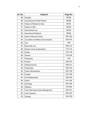 -ii-
Sr. No. Subjects Page No.
28. Geology 82-85
29. Governance & Public Policies 86-89
30. History of Pakistan & India 90-91
31. History of USA 92-93
32. International Law 94-95
33. International Relations 96-99
34. Islamic History & Culture 100-103
35. Journalism and Mass Communication 104-107
36. Law 108
37. Mercantile Law 109-112
38. Muslim Law & Jurisprudence 113-114
39. Pashto 115-118
40. Persian 119-124
41. Philosophy 125
42. Physics 126-127
43. Political Science 128-131
44. Psychology 132-133
45. Public Administration 134-136
46. Punjabi 137-138
47. Pure Mathematics 139-140
48. Sindhi 141-144
49. Sociology 145-146
50. Statistics 147-149
51. Town Planning & Urban Management 150-151
52. Urdu Literature 152-153
53. Zoology 154-155
 
